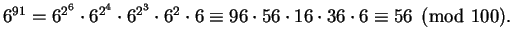 $\displaystyle 6^{91} = 6^{2^6}\cdot 6^{2^4} \cdot 6^{2^3}\cdot 6^2 \cdot 6
\equiv 96 \cdot 56 \cdot 16 \cdot 36 \cdot 6
\equiv 56\pmod{100}.$