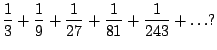$\displaystyle \frac{1}{3} + \frac{1}{9} + \frac{1}{27} + \frac{1}{81} + \frac{1}{243} + \ldots?$