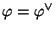 $ \varphi =\varphi ^{\vee}$